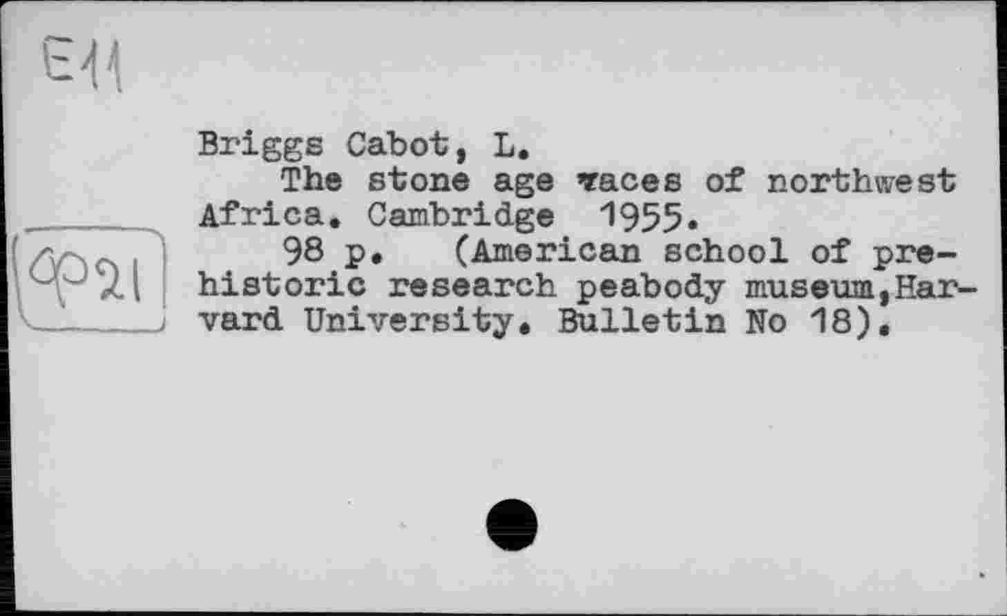 ﻿єя

Briggs Cabot, L.
The stone age traces of northwest Africa. Cambridge 1955.
98 p. (American school of prehistoric research peabody museum,Harvard University. Bulletin No 18).